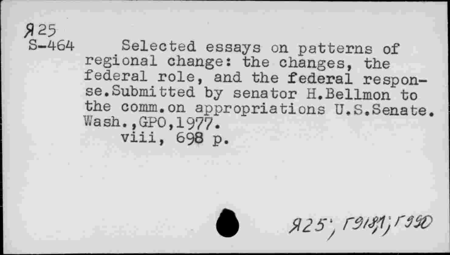 ﻿^25
S-464 Selected essays on patterns of regional change: the changes, the federal role, and the federal response. Submitted by senator H.Bellmon to the comm.on appropriations U.S.Senate. Wash.,GPO,1977.
viii, 698 p.